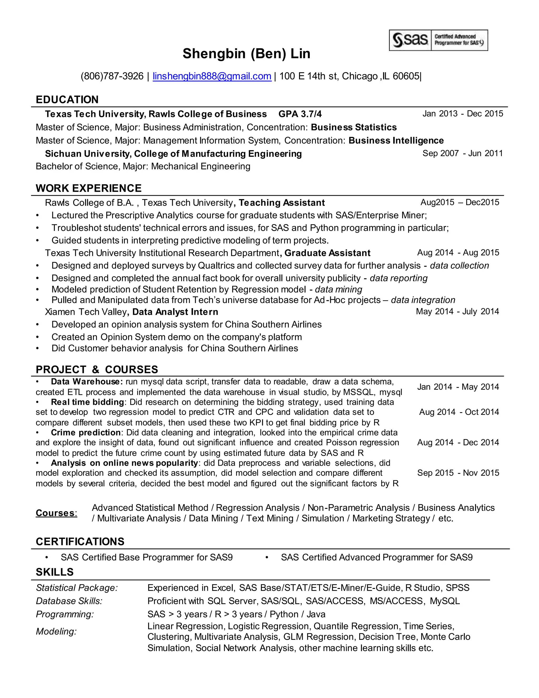 Shengbin (Ben) Lin
(806)787-3926 | linshengbin888@gmail.com | 100 E 14th st, Chicago ,IL 60605|
EDUCATION
Texas Tech University, Rawls College of Business GPA 3.7/4 Jan 2013 - Dec 2015
Master of Science, Major: Business Administration, Concentration: Business Statistics
Master of Science, Major: Management Information System, Concentration: Business Intelligence
Sichuan University, College of Manufacturing Engineering Sep 2007 - Jun 2011
Bachelor of Science, Major: Mechanical Engineering
WORK EXPERIENCE
Rawls College of B.A. , Texas Tech University, Teaching Assistant Aug2015 – Dec2015
• Lectured the Prescriptive Analytics course for graduate students with SAS/Enterprise Miner;
• Troubleshot students' technical errors and issues, for SAS and Python programming in particular;
• Guided students in interpreting predictive modeling of term projects.
Texas Tech University Institutional Research Department, Graduate Assistant Aug 2014 - Aug 2015
• Designed and deployed surveys by Qualtrics and collected survey data for further analysis - data collection
• Designed and completed the annual fact book for overall university publicity - data reporting
• Modeled prediction of Student Retention by Regression model - data mining
• Pulled and Manipulated data from Tech’s universe database for Ad-Hoc projects – data integration
Xiamen Tech Valley, Data Analyst Intern May 2014 - July 2014
• Developed an opinion analysis system for China Southern Airlines
• Created an Opinion System demo on the company's platform
• Did Customer behavior analysis for China Southern Airlines
PROJECT & COURSES
• Data Warehouse: run mysql data script, transfer data to readable, draw a data schema,
created ETL process and implemented the data warehouse in visual studio, by MSSQL, mysql
Jan 2014 - May 2014
• Real time bidding: Did research on determining the bidding strategy, used training data
set to develop two regression model to predict CTR and CPC and validation data set to
compare different subset models, then used these two KPI to get final bidding price by R
Aug 2014 - Oct 2014
• Crime prediction: Did data cleaning and integration, looked into the empirical crime data
and explore the insight of data, found out significant influence and created Poisson regression
model to predict the future crime count by using estimated future data by SAS and R
Aug 2014 - Dec 2014
• Analysis on online news popularity: did Data preprocess and variable selections, did
model exploration and checked its assumption, did model selection and compare different
models by several criteria, decided the best model and figured out the significant factors by R
Sep 2015 - Nov 2015
Courses:
Advanced Statistical Method / Regression Analysis / Non-Parametric Analysis / Business Analytics
/ Multivariate Analysis / Data Mining / Text Mining / Simulation / Marketing Strategy / etc.
CERTIFICATIONS
• SAS Certified Base Programmer for SAS9 • SAS Certified Advanced Programmer for SAS9
SKILLS
Statistical Package: Experienced in Excel, SAS Base/STAT/ETS/E-Miner/E-Guide, R Studio, SPSS
Database Skills: Proficient with SQL Server, SAS/SQL, SAS/ACCESS, MS/ACCESS, MySQL
Programming: SAS > 3 years / R > 3 years / Python / Java
Modeling:
Linear Regression, Logistic Regression, Quantile Regression, Time Series,
Clustering, Multivariate Analysis, GLM Regression, Decision Tree, Monte Carlo
Simulation, Social Network Analysis, other machine learning skills etc.
 