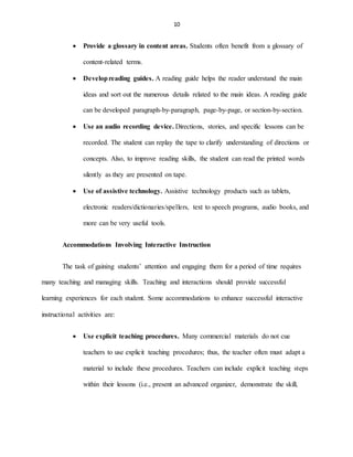 10
 Provide a glossary in content areas. Students often benefit from a glossary of
content-related terms.
 Developreading guides. A reading guide helps the reader understand the main
ideas and sort out the numerous details related to the main ideas. A reading guide
can be developed paragraph-by-paragraph, page-by-page, or section-by-section.
 Use an audio recording device. Directions, stories, and specific lessons can be
recorded. The student can replay the tape to clarify understanding of directions or
concepts. Also, to improve reading skills, the student can read the printed words
silently as they are presented on tape.
 Use of assistive technology. Assistive technology products such as tablets,
electronic readers/dictionaries/spellers, text to speech programs, audio books, and
more can be very useful tools.
Accommodations Involving Interactive Instruction
The task of gaining students’ attention and engaging them for a period of time requires
many teaching and managing skills. Teaching and interactions should provide successful
learning experiences for each student. Some accommodations to enhance successful interactive
instructional activities are:
 Use explicit teaching procedures. Many commercial materials do not cue
teachers to use explicit teaching procedures; thus, the teacher often must adapt a
material to include these procedures. Teachers can include explicit teaching steps
within their lessons (i.e., present an advanced organizer, demonstrate the skill,
 