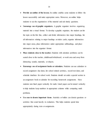 13
 Provide an outline of the lesson. An outline enables some students to follow the
lesson successfully and make appropriate notes. Moreover, an outline helps
students to see the organization of the material and ask timely questions.
 Encourage use of graphic organizers. A graphic organizer involves organizing
material into a visual format. To develop a graphic organizer, the student can list
the topic on the first line, collect and divide information into major headings, list
all information relating to major headings on index cards, organize information
into major areas, place information under appropriate subheadings, and place
information into the organizer format.
 Place students close to the teacher. Students with attention problems can be
seated close to the teacher, chalkboard/whiteboard, or work area and away from
distracting sounds, materials, or objects.
 Encourage use of assignment books or calendars. Students can use calendars to
record assignment due dates, list school related activities, record test dates, and
schedule timelines for school work. Students should set aside a special section in
an assignment book or calendar for recording homework assignments. Have
students turn lined paper vertically for math. Lined paper can be turned vertically
to help students keep numbers in appropriate columns while computing math
problems.
 Use cues to denote important items. Asterisks or bullets can denote questions or
activities that count heavily in evaluation. This helps students spend time
appropriately during tests or assignments.
 