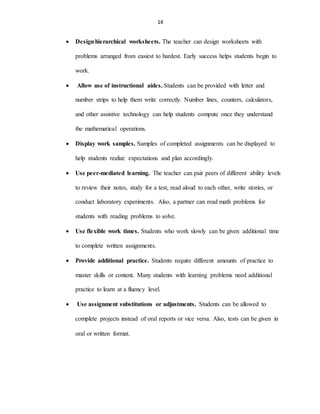 14
 Designhierarchical worksheets. The teacher can design worksheets with
problems arranged from easiest to hardest. Early success helps students begin to
work.
 Allow use of instructional aides. Students can be provided with letter and
number strips to help them write correctly. Number lines, counters, calculators,
and other assistive technology can help students compute once they understand
the mathematical operations.
 Display work samples. Samples of completed assignments can be displayed to
help students realize expectations and plan accordingly.
 Use peer-mediated learning. The teacher can pair peers of different ability levels
to review their notes, study for a test, read aloud to each other, write stories, or
conduct laboratory experiments. Also, a partner can read math problems for
students with reading problems to solve.
 Use flexible work times. Students who work slowly can be given additional time
to complete written assignments.
 Provide additional practice. Students require different amounts of practice to
master skills or content. Many students with learning problems need additional
practice to learn at a fluency level.
 Use assignment substitutions or adjustments. Students can be allowed to
complete projects instead of oral reports or vice versa. Also, tests can be given in
oral or written format.
 