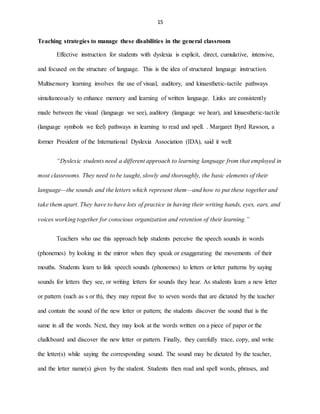 15
Teaching strategies to manage these disabilities in the general classroom
Effective instruction for students with dyslexia is explicit, direct, cumulative, intensive,
and focused on the structure of language. This is the idea of structured language instruction.
Multisensory learning involves the use of visual, auditory, and kinaesthetic-tactile pathways
simultaneously to enhance memory and learning of written language. Links are consistently
made between the visual (language we see), auditory (language we hear), and kinaesthetic-tactile
(language symbols we feel) pathways in learning to read and spell. . Margaret Byrd Rawson, a
former President of the International Dyslexia Association (IDA), said it well:
“Dyslexic students need a different approach to learning language from that employed in
most classrooms. They need to be taught, slowly and thoroughly, the basic elements of their
language—the sounds and the letters which represent them—and how to put these together and
take them apart. They have to have lots of practice in having their writing hands, eyes, ears, and
voices working together for conscious organization and retention of their learning.”
Teachers who use this approach help students perceive the speech sounds in words
(phonemes) by looking in the mirror when they speak or exaggerating the movements of their
mouths. Students learn to link speech sounds (phonemes) to letters or letter patterns by saying
sounds for letters they see, or writing letters for sounds they hear. As students learn a new letter
or pattern (such as s or th), they may repeat five to seven words that are dictated by the teacher
and contain the sound of the new letter or pattern; the students discover the sound that is the
same in all the words. Next, they may look at the words written on a piece of paper or the
chalkboard and discover the new letter or pattern. Finally, they carefully trace, copy, and write
the letter(s) while saying the corresponding sound. The sound may be dictated by the teacher,
and the letter name(s) given by the student. Students then read and spell words, phrases, and
 