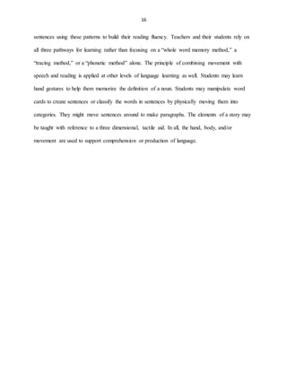 16
sentences using these patterns to build their reading fluency. Teachers and their students rely on
all three pathways for learning rather than focusing on a “whole word memory method,” a
“tracing method,” or a “phonetic method” alone. The principle of combining movement with
speech and reading is applied at other levels of language learning as well. Students may learn
hand gestures to help them memorize the definition of a noun. Students may manipulate word
cards to create sentences or classify the words in sentences by physically moving them into
categories. They might move sentences around to make paragraphs. The elements of a story may
be taught with reference to a three dimensional, tactile aid. In all, the hand, body, and/or
movement are used to support comprehension or production of language.
 