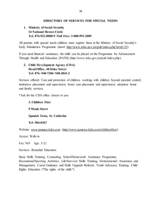 18
DIRECTORY OF SERVICES FOR SPECIAL NEEDS
1. Ministry of Social Security
14 National Heroes Circle
Tel: 876-922-8000-9 /Toll Free: 1-888-991-2089
All parents with special needs children must register them at the Ministry of Social Security’s
Early Stimulation Programme (insert http://www.mlss.gov.jm/pub/index.php?artid=25)
If you need financial assistance, the child can be placed on the Programme for Advancement
Through Health and Education (PATH) (http://www.mlss.gov.jm/pub/index.php)
2. Child Development Agency (CDA)
Head Office, 48 Duke Street
Tel: 876- 948-7206/ 948-2841-2
Services offered: Care and protection of children, working with children beyond parental control;
institution placement and supervision; foster care placement and supervision; adoption; home
and family services.
*Ask for the CDA office closest to you
3. Children First
9 Monk Street
Spanish Town, St. Catherine
Tel: 984-0367
Website: www.jamaica-kidz.com (http://www.jamaica-kidz.com/childrenfirst/)
Access: Walk-in
Fee: NO Age: 3-21
Services: Remedial Education
Basic Skills Training, Counseling, School/Homework Assistance Programme,
Recreational/Sporting Activities, Life/Survival Skills Training, Environmental Awareness and
Management, Career Guidance and Skills Upgrade Referral, Youth Advocacy Training, Child
Rights Education ("The rights of the child.")
 