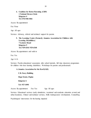 19
4. Coalition for BetterParenting (CBP)
1 National Heroes Circle
Kingston 4
Tel: 876-948-1866
Access: By appointment
Fee: None
Age: All ages
Services: Advisory, referral and technical support for parents
5. The Learning Centre (Formerly Jamaica Association for Children with
Learning Disabilities)
7 Leinster Road
Kingston 5
Tel: 929-4341/ 929-4348
Access: By appointment and walk-in
Fee: Yes
Age: 6-16
Services: Psycho-educational assessment, after school tutorials, full time classroom programmes
for children who have learning disabilities. Workshops for parents and professionals.
6. Jamaica Association for the Deaf (JAD)
C.B. Facey Building
Hope Estate, Papine
Kingston 6
Tel: 927-1098
Access: By appointment Fee: Yes Age: All ages
Services: Educational services (early stimulation, vocational and academic education at rural and
urban locations), Clinical and technical services, Skills training/career development, Counselling
Psychological intervention for the hearing impaired
 