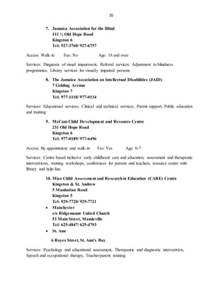 20
7. Jamaica Association for the Blind
111 ½ Old Hope Road
Kingston 6
Tel: 927-3760/ 927-6757
Access: Walk-in Fee: No Age: 18 and over
Services: Diagnosis of visual impairment, Referral services, Adjustment to blindness
programmes, Library services for visually impaired persons
8. The Jamaica Association on Intellectual Disabilities (JAID)
7 Golding Avenue
Kingston 7
Tel: 977-1118/ 977-0134
Services: Educational services, Clinical and technical services, Parent support, Public education
and training
9. McCam Child Development and Resource Centre
231 Old Hope Road
Kingston 6
Tel: 977-0189/ 977-6496
Access: By appointment and walk-in Fee: Yes Age: 0-7
Services: Centre based inclusive early childhood care and education, assessment and therapeutic
interventions, training workshops, conferences for parents and teachers, resource centre with
library and help-line.
10. Mico Child Assessment and Researchin Education (CARE) Centre
Kingston & St. Andrew
5 Manhattan Road
Kingston 5
Tel: 929-7720/ 929-7721
 Manchester
c/o Ridgemount United Church
53 Main Street, Mandeville
Tel: 625-4847/ 625-4793
 St. Ann
6 Royes Street, St. Ann’s Bay
Services: Psychology and educational assessment, Therapeutic and diagnostic intervention,
Speech and occupational therapy, Teacher/parent training
 