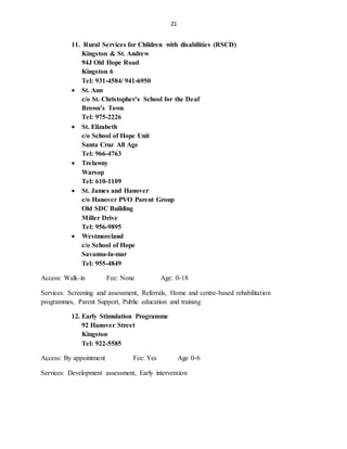 21
11. Rural Services for Children with disabilities (RSCD)
Kingston & St. Andrew
94J Old Hope Road
Kingston 6
Tel: 931-4584/ 941-6950
 St. Ann
c/o St. Christopher’s School for the Deaf
Brown’s Town
Tel: 975-2226
 St. Elizabeth
c/o School of Hope Unit
Santa Cruz All Age
Tel: 966-4763
 Trelawny
Warsop
Tel: 610-1109
 St. James and Hanover
c/o Hanover PVO Parent Group
Old SDC Building
Miller Drive
Tel: 956-9895
 Westmoreland
c/o School of Hope
Savanna-la-mar
Tel: 955-4849
Access: Walk-in Fee: None Age: 0-18
Services: Screening and assessment, Referrals, Home and centre-based rehabilitation
programmes, Parent Support, Public education and training
12. Early Stimulation Programme
92 Hanover Street
Kingston
Tel: 922-5585
Access: By appointment Fee: Yes Age 0-6
Services: Development assessment, Early intervention
 