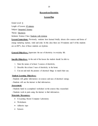 23
Research on Electricity
Lesson Plan
Grade Level: 8
Length of Lesson: 45 minutes
Subject: Integrated Science
Theme: Electricity
Inclusion Science Class: Students with dyslexia
LessonConnections: Previously, students have learned briefly about a few sources and forms of
energy including nuclear, wind and solar. In this class there are 30 students and 5 of the students
are on IEP’s, four of those students are dyslexic.
General Objectives: Appreciate the use of electricity in everyday life.
Specific Objectives: At the end of the lesson the student should be able to:
1. State the names of at least 3 sources of electricity.
2. Describe the at least 3 uses of electricity in the home.
3. Cut out and stick the pictures of electrical things to match their use.
Student Learning Objectives:
- Students will gather information on sources and uses of electrical energy.
- Students will use the internet to find information.
Assessment:
- Students hand in a completed worksheet on the sources they researched.
- Students work in pairs using the internet to find information.
Materials / Resources:
 E-Learning Room/ Computer Laboratory
 Worksheets
 Adhesive tape
 Scissors
 