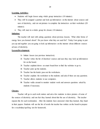24
Learning Activities:
 Students will begin lesson using whole group instruction (10 minutes).
 They will be assigned a partner and look up information on the internet about sources and
uses of electricity, and cut out pictures to complete the instruction on their worksheet (20
minutes).
 They will meet in a whole group for closure (10 minutes).
Initiation:
The teacher will start with asking questions about previous lessons. What other forms of
energy have you learned about? Do you know what they are used for? Today I am going to pair
you up and together you are going to look up information on the internet about different sources
ad uses of electricity.
LessonDevelopment:
1- Initiate lesson (see previous instruction).
2- Teacher writes the list of electrical sources and uses they may look up information
for on the board.
3- Teacher explains/shows on smart board how to find the websites to go to.
4- Teacher pairs up the students.
5- Teacher has the leader pass out the worksheets.
6- Teacher explains the worksheet to the students and asks if there are any questions.
7- Teacher allows students to use computers.
8- Teacher walks around to monitor student work and answers questions asked by
students if necessary.
Closure:
Teacher will go to each work station and ask a few students to show pictures of some of
the sources of electricity and one fact they learned about that the use of electricity. The teacher
repeats this for each workstation. After the students have answered what they learned, they hand
in their papers. Students will use the list of words the teacher has written on the board to prepare
for a vocabulary/spelling test for homework.
 