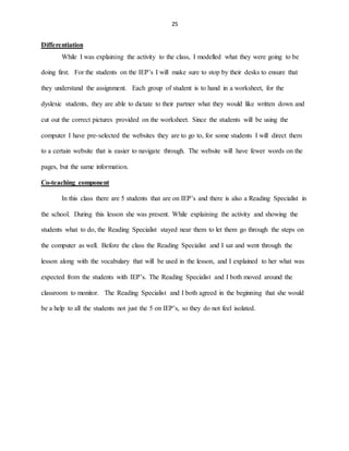 25
Differentiation
While I was explaining the activity to the class, I modelled what they were going to be
doing first. For the students on the IEP’s I will make sure to stop by their desks to ensure that
they understand the assignment. Each group of student is to hand in a worksheet, for the
dyslexic students, they are able to dictate to their partner what they would like written down and
cut out the correct pictures provided on the worksheet. Since the students will be using the
computer I have pre-selected the websites they are to go to, for some students I will direct them
to a certain website that is easier to navigate through. The website will have fewer words on the
pages, but the same information.
Co-teaching component
In this class there are 5 students that are on IEP’s and there is also a Reading Specialist in
the school. During this lesson she was present. While explaining the activity and showing the
students what to do, the Reading Specialist stayed near them to let them go through the steps on
the computer as well. Before the class the Reading Specialist and I sat and went through the
lesson along with the vocabulary that will be used in the lesson, and I explained to her what was
expected from the students with IEP’s. The Reading Specialist and I both moved around the
classroom to monitor. The Reading Specialist and I both agreed in the beginning that she would
be a help to all the students not just the 5 on IEP’s, so they do not feel isolated.
 