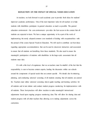 27
REFLECTION ON THE IMPACT OF SPECIAL NEEDS EDUCATION
As teachers, we look forward to each academic year to provide fresh ideas for students’
improved academic performance. One of the most important tasks for all teachers is to help
students with disabilities participate in general education as much as possible. The general
education environment—the core environment—provides the best access to the content that all
students are expected to learn. We have a unique opportunity to be a part of the work of
implementing the newly adopted common core standards of dealing with exceptionalities with
the perusal of the course Special Needs in Education. We will need to contribute our best ideas
regarding appropriate accommodations that can be used in classroom instruction and assessment
to ensure that all students are benefiting from these standards. We also need to ensure the
meaningful participation of students with disabilities in the large-scale assessment that all
students must take.
It’s with a this level of cognizance that we as teachers must be mindful of the fact that the
responsibility is ours to become content experts, leading the discussion within our schools
around the components of special needs that are content specific . We should also be initiating,
planning, and conducting universal screening of all students ensuring that all students are catered
for. Teachers must utilize universal screening data to guide teaching and learning activities for
all students and in turn initiate and conduct student progress monitoring for implementation with
all students. These best practices will allow teachers to make meaningful instructional
adjustments based upon ongoing progress monitoring data. This will allow for sharing data and
student progress with all other teachers thus allowing us to making adjustments across the
curriculum.
 
