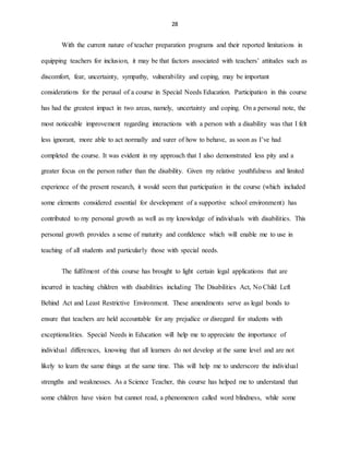 28
With the current nature of teacher preparation programs and their reported limitations in
equipping teachers for inclusion, it may be that factors associated with teachers’ attitudes such as
discomfort, fear, uncertainty, sympathy, vulnerability and coping, may be important
considerations for the perusal of a course in Special Needs Education. Participation in this course
has had the greatest impact in two areas, namely, uncertainty and coping. On a personal note, the
most noticeable improvement regarding interactions with a person with a disability was that I felt
less ignorant, more able to act normally and surer of how to behave, as soon as I’ve had
completed the course. It was evident in my approach that I also demonstrated less pity and a
greater focus on the person rather than the disability. Given my relative youthfulness and limited
experience of the present research, it would seem that participation in the course (which included
some elements considered essential for development of a supportive school environment) has
contributed to my personal growth as well as my knowledge of individuals with disabilities. This
personal growth provides a sense of maturity and confidence which will enable me to use in
teaching of all students and particularly those with special needs.
The fulfilment of this course has brought to light certain legal applications that are
incurred in teaching children with disabilities including The Disabilities Act, No Child Left
Behind Act and Least Restrictive Environment. These amendments serve as legal bonds to
ensure that teachers are held accountable for any prejudice or disregard for students with
exceptionalities. Special Needs in Education will help me to appreciate the importance of
individual differences, knowing that all learners do not develop at the same level and are not
likely to learn the same things at the same time. This will help me to underscore the individual
strengths and weaknesses. As a Science Teacher, this course has helped me to understand that
some children have vision but cannot read, a phenomenon called word blindness, while some
 