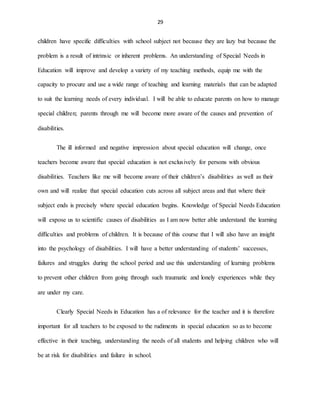 29
children have specific difficulties with school subject not because they are lazy but because the
problem is a result of intrinsic or inherent problems. An understanding of Special Needs in
Education will improve and develop a variety of my teaching methods, equip me with the
capacity to procure and use a wide range of teaching and learning materials that can be adapted
to suit the learning needs of every individual. I will be able to educate parents on how to manage
special children; parents through me will become more aware of the causes and prevention of
disabilities.
The ill informed and negative impression about special education will change, once
teachers become aware that special education is not exclusively for persons with obvious
disabilities. Teachers like me will become aware of their children’s disabilities as well as their
own and will realize that special education cuts across all subject areas and that where their
subject ends is precisely where special education begins. Knowledge of Special Needs Education
will expose us to scientific causes of disabilities as I am now better able understand the learning
difficulties and problems of children. It is because of this course that I will also have an insight
into the psychology of disabilities. I will have a better understanding of students’ successes,
failures and struggles during the school period and use this understanding of learning problems
to prevent other children from going through such traumatic and lonely experiences while they
are under my care.
Clearly Special Needs in Education has a of relevance for the teacher and it is therefore
important for all teachers to be exposed to the rudiments in special education so as to become
effective in their teaching, understanding the needs of all students and helping children who will
be at risk for disabilities and failure in school.
 