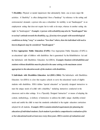 3
7. Disability: Physical or mental impairment that substantially limits one or more major life
activities. A "disability" is often distinguished from a "handicap" by reference to the setting and
environmental demands: a person who uses a wheelchair for mobility is not “handicapped" in an
employment setting that does not require her to walk or do steps, whereas in another setting she
might be "handicapped." Example: A person with a disability may also be "handicapped" due
to society's attitude towards the disability, e.g., if society views people with neurobiological
conditions as being "crazy" or somehow "less than" others, then the individual with such a
known diagnosis may be considered "handicapped."
8. Free Appropriate Public Education (FAPE): Free Appropriate Public Education (FAPE) is
an educational right of children with disabilities that is guaranteed by the Rehabilitation Act and
the Individuals with Disabilities Education Act (IDEA). Example: Students with disabilities and
students without disabilities must be placed in the same setting, to the maximum extent
appropriate to the education needs of the students with disabilities.
9. Individuals with Disabilities Education Act (IDEA 2004): The Individuals with Disabilities
Education Act (IDEA) is a law that requires schools to serve the educational needs of eligible
students with disabilities. IDEA defines "special education" as "specially designed instruction to
meet the unique needs of a child with a disability," including instruction conducted in the
classroom and in other settings. It is a "Specially Designed Instruction" or means of adapting the
content, methodology, or delivery of instruction to address the child's unique disability-related
needs and enable the child to meet the standards embedded in the regular education curriculum
adopted for all students. Example: IDEA contains detailed requirements for planning the
education of individual students. Each student is provided a comprehensive evaluation of his
or her educational needs at least once every three years. IDEA consists of evaluations and
 
