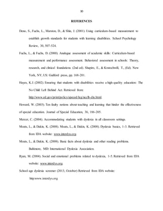 30
REFERENCES
Deno, S., Fuchs, L., Marston, D., & Shin, J. (2001). Using curriculum-based measurement to
establish growth standards for students with learning disabilities. School Psychology
Review, 30, 507-524.
Fuchs, L., & Fuchs, D. (2000). Analogue assessment of academic skills: Curriculum-based
measurement and performance assessment. Behavioral assessment in schools: Theory,
research, and clinical foundations (2nd ed). Shapiro, E., & Kratochwill, T., (Ed). New
York, NY, US: Guilford press, pp. 168-201.
Hayes, K.J. (2002). Ensuring that students with disabilities receive a high-quality education: The
No Child Left Behind Act. Retrieved from:
http://www.ed.gov/print/policy/speced/leg/ncclb-dis.html.
Heward, W. (2003). Ten faulty notions about teaching and learning that hinder the effectiveness
of special education. Journal of Special Education, 36, 186-205.
Mercer, C. (2004). Accommodating students with dyslexia in all classroom settings.
Moats, L., & Dakin, K. (2008). Moats, L., & Dakin, K. (2008). Dyslexia basics, 1-3. Retrieved
from IDA website: www.interdys.org.
Moats, L., & Dakin, K. (2008). Basic facts about dyslexia and other reading problems.
Baltimore, MD: International Dyslexia Association.
Ryan, M. (2004). Social and emotional problems related to dyslexia, 1-5. Retrieved from IDA
website: www.interdys.org.
School age dyslexia screener (2013, October) Retrieved from IDA website:
http:www.interdys.org
 