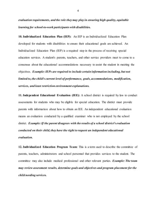 4
evaluation requirements, and the role they may play in ensuring high quality, equitable
learning for school-to-work participants with disabilities.
10. Individualized Education Plan (IEP): An IEP is an Individualized Education Plan
developed for students with disabilities to ensure their educational goals are achieved. An
Individualized Education Plan (IEP) is a required step in the process of receiving special
education services. A student's parents, teachers, and other service providers meet to come to a
consensus about the educational accommodations necessary to assist the student in meeting the
objectives. Example: IEPs are required to include certain information including, but not
limited to, the child's current level of performance, goals, accommodations, modification,
services, and least restriction environment explanations.
11. Independent Educational Evaluation (IEE): A school district is required by law to conduct
assessments for students who may be eligible for special education. The district must provide
parents with information about how to obtain an IEE. An independent educational evaluation
means an evaluation conducted by a qualified examiner who is not employed by the school
district. Example: If the parent disagrees with the results of a school district's evaluation
conducted on their child, they have the right to request an independent educational
evaluation.
12. Individualized Education Program Team: This is a term used to describe the committee of
parents, teachers, administrators and school personnel that provides services to the student. The
committee may also include medical professional and other relevant parties. Example: The team
may review assessment results, determine goals and objectives and program placement for the
child needing services.
 