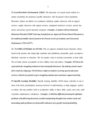 5
13. Least Restrictive Environment (LRE): The placement of a special needs student in a
manner promoting the maximum possible interaction with the general school population.
Placement options are offered on a continuum including regular classroom with no support
services, regular classroom with support services, designated instruction services, special day
classes and private special education programs. Example: A student with an Emotional
Behaviour Disorder(“EBD”)who may benefit from an Approved Private School Placement vs.
his traditional middle school, based on his Present Levels of Academic and Functional
Performance (“PLAAFP”).
14. No Child Left Behind Act (NCLB): This act supports standards-based education reform
based on the premise that setting high standards and establishing measurable goals can improve
individual outcomes in education. The Act requires states to develop assessments in basic skills.
The act holds schools accountable for how children learn and achieve. Example: NCLB set the
expectation for struggling students to learn alongside their peers. By making schools report
their results by subgroup, NCLB shines a light on students receiving special education
services. Schools are pushed to give struggling students more attention, support and help.
15. Specific Learning Disability: Specific learning disability (SLD) means a disorder in one or
more of the basic psychological processes involved in understanding or using language, spoken
or written, that may manifest itself in an imperfect ability to listen, think, speak, read, write, spell
or perform mathematical calculations. Example: A child has difficulty learning the alphabet,
problems with following directions, trouble transforming thoughts into written words and
misreading math problems are all possible indicators of a specific learning disability.
 
