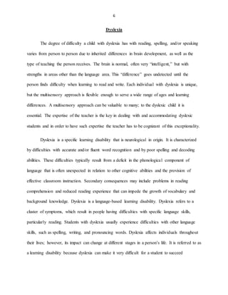 6
Dyslexia
The degree of difficulty a child with dyslexia has with reading, spelling, and/or speaking
varies from person to person due to inherited differences in brain development, as well as the
type of teaching the person receives. The brain is normal, often very “intelligent,” but with
strengths in areas other than the language area. This “difference” goes undetected until the
person finds difficulty when learning to read and write. Each individual with dyslexia is unique,
but the multisensory approach is flexible enough to serve a wide range of ages and learning
differences. A multisensory approach can be valuable to many; to the dyslexic child it is
essential. The expertise of the teacher is the key in dealing with and accommodating dyslexic
students and in order to have such expertise the teacher has to be cognizant of this exceptionality.
Dyslexia is a specific learning disability that is neurological in origin. It is characterized
by difficulties with accurate and/or fluent word recognition and by poor spelling and decoding
abilities. These difficulties typically result from a deficit in the phonological component of
language that is often unexpected in relation to other cognitive abilities and the provision of
effective classroom instruction. Secondary consequences may include problems in reading
comprehension and reduced reading experience that can impede the growth of vocabulary and
background knowledge. Dyslexia is a language-based learning disability. Dyslexia refers to a
cluster of symptoms, which result in people having difficulties with specific language skills,
particularly reading. Students with dyslexia usually experience difficulties with other language
skills, such as spelling, writing, and pronouncing words. Dyslexia affects individuals throughout
their lives; however, its impact can change at different stages in a person’s life. It is referred to as
a learning disability because dyslexia can make it very difficult for a student to succeed
 