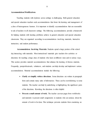 8
Accommodations/Modifications
Teaching students with dyslexia across settings is challenging. Both general education
and special education teachers seek accommodations that foster the learning and management of
a class of heterogeneous learners. It is important to identify accommodations that are reasonable
to ask of teachers in all classroom settings. The following accommodations provide a framework
for helping students with learning problems achieve in general education and special education
classrooms. They are organized according to accommodations involving materials, interactive
instruction, and student performance.
Accommodations Involving Materials. Students spend a large portion of the school
day interacting with materials. Most instructional materials give teachers few activities or
directions for teaching a large class of students who learn at different rates and in various ways.
This section provides material accommodations that enhance the learning of diverse students.
Frequently, paraprofessionals, volunteers, and students can help develop and implement various
accommodations. Material accommodations include the following:
 Clarify or simplify written directions. Some directions are written in paragraph
form and contain many units of information. These can be overwhelming to some
students. The teacher can help by underlining or highlighting the significant parts
of the directions. Rewriting the directions is often helpful.
 Present a small amount of work. The teacher can tear pages from workbooks
and materials to present small assignments to students who are anxious about the
amount of work to be done. This technique prevents students from examining an
 