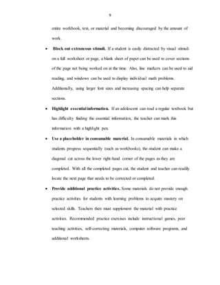 9
entire workbook, text, or material and becoming discouraged by the amount of
work.
 Block out extraneous stimuli. If a student is easily distracted by visual stimuli
on a full worksheet or page, a blank sheet of paper can be used to cover sections
of the page not being worked on at the time. Also, line markers can be used to aid
reading, and windows can be used to display individual math problems.
Additionally, using larger font sizes and increasing spacing can help separate
sections.
 Highlight essential information. If an adolescent can read a regular textbook but
has difficulty finding the essential information, the teacher can mark this
information with a highlight pen.
 Use a placeholder in consumable material. In consumable materials in which
students progress sequentially (such as workbooks), the student can make a
diagonal cut across the lower right-hand corner of the pages as they are
completed. With all the completed pages cut, the student and teacher can readily
locate the next page that needs to be corrected or completed.
 Provide additional practice activities. Some materials do not provide enough
practice activities for students with learning problems to acquire mastery on
selected skills. Teachers then must supplement the material with practice
activities. Recommended practice exercises include instructional games, peer
teaching activities, self-correcting materials, computer software programs, and
additional worksheets.
 