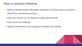 Ways to improve marketing
• Select a website builder with better integration of content and e-commerce
(WordPress and WooCommerce)
• Add more content on our website to reduce bounce rate
• Paid search ad campaign
• Improve the interface and navigation of mobile and website
18
 