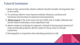 Future & Conclusion
1. Base on the current data, Idenim website should consider closing down due
to low traffic.
2. To continue, Idenim must improve website (features, contents and
functions) and increase its exposure and awareness.
3. Direct source is the main source of our traffic, but in reality, referrals and
social media would play a more significant role.
4. Idenim needs to re-design its segment. Instead of having equal amount of
male and female products, Idenim needs to focus more on female
customers.
5. Demographic is important when deciding products to sell.
20
 