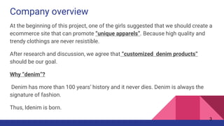 Company overview
At the beginning of this project, one of the girls suggested that we should create a
ecommerce site that can promote “unique apparels”. Because high quality and
trendy clothings are never resistible.
After research and discussion, we agree that “customized denim products”
should be our goal.
Why “denim”?
Denim has more than 100 years’ history and it never dies. Denim is always the
signature of fashion.
Thus, Idenim is born.
3
 