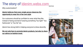 The story of Idenim.webs.com
Why customization?
Idenim believes that every single person deserves the
opportunity to wear his or her own style.
Our customers should be confident to wear what they like
instead of being worried of wearing something “too tight” “too
fashionate” or “too fat” etc.
Idenim has strong faith in helping everyone to dress decently.
We not only here to promote denim products, but also to share
our advice on fashion trend.
5
 