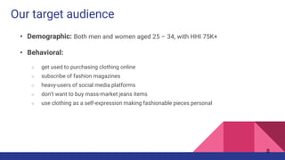 Our target audience
• Demographic: Both men and women aged 25 – 34, with HHI 75K+
• Behavioral:
○ get used to purchasing clothing online
○ subscribe of fashion magazines
○ heavy-users of social media platforms
○ don’t want to buy mass-market jeans items
○ use clothing as a self-expression making fashionable pieces personal
8
 