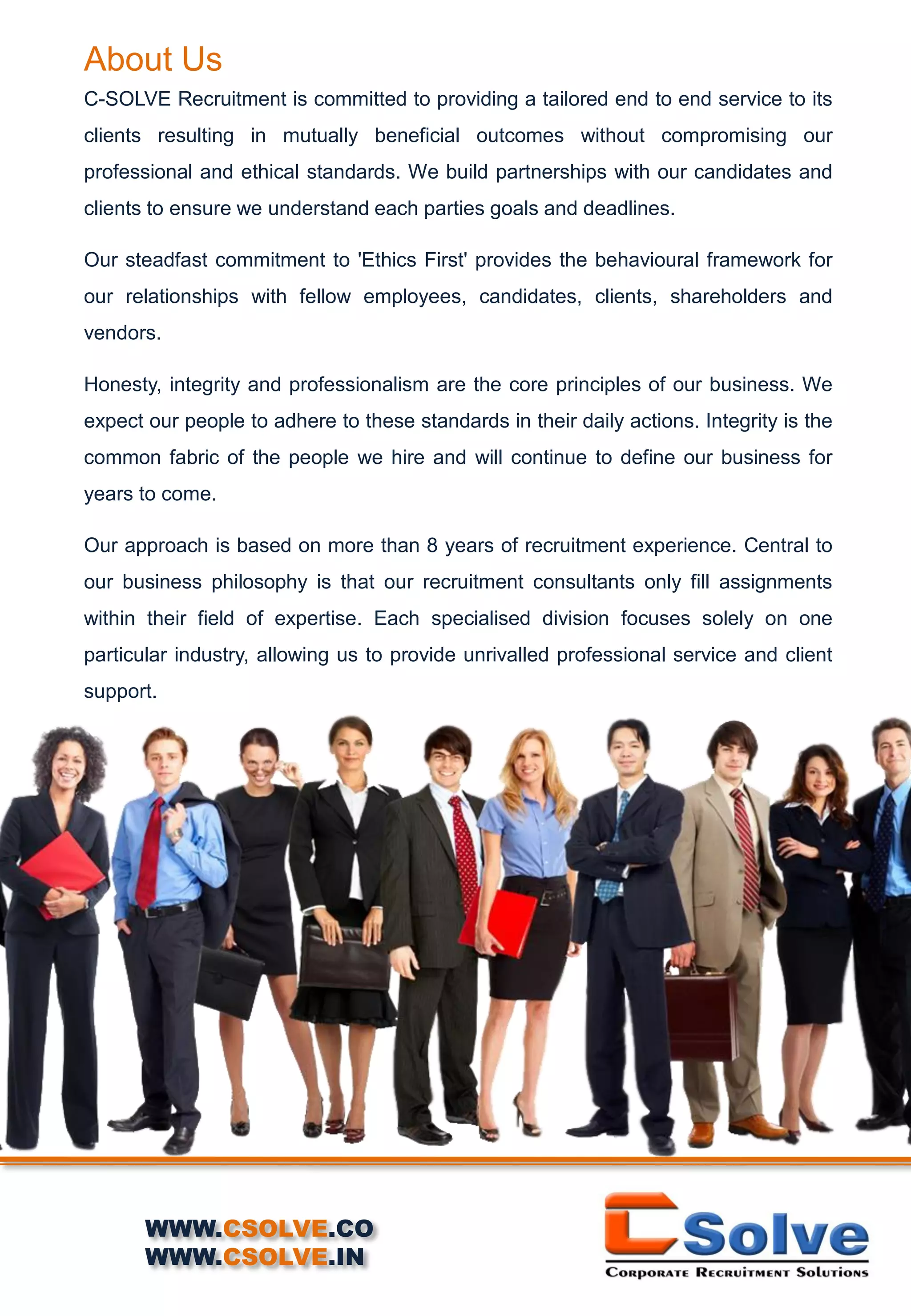 About Us
C-SOLVE Recruitment is committed to providing a tailored end to end service to its
clients resulting in mutually beneficial outcomes without compromising our
professional and ethical standards. We build partnerships with our candidates and
clients to ensure we understand each parties goals and deadlines.
Our steadfast commitment to 'Ethics First' provides the behavioural framework for
our relationships with fellow employees, candidates, clients, shareholders and
vendors.
Honesty, integrity and professionalism are the core principles of our business. We
expect our people to adhere to these standards in their daily actions. Integrity is the
common fabric of the people we hire and will continue to define our business for
years to come.
Our approach is based on more than 8 years of recruitment experience. Central to
our business philosophy is that our recruitment consultants only fill assignments
within their field of expertise. Each specialised division focuses solely on one
particular industry, allowing us to provide unrivalled professional service and client
support.
WWW.CSOLVE.CO
WWW.CSOLVE.IN
 