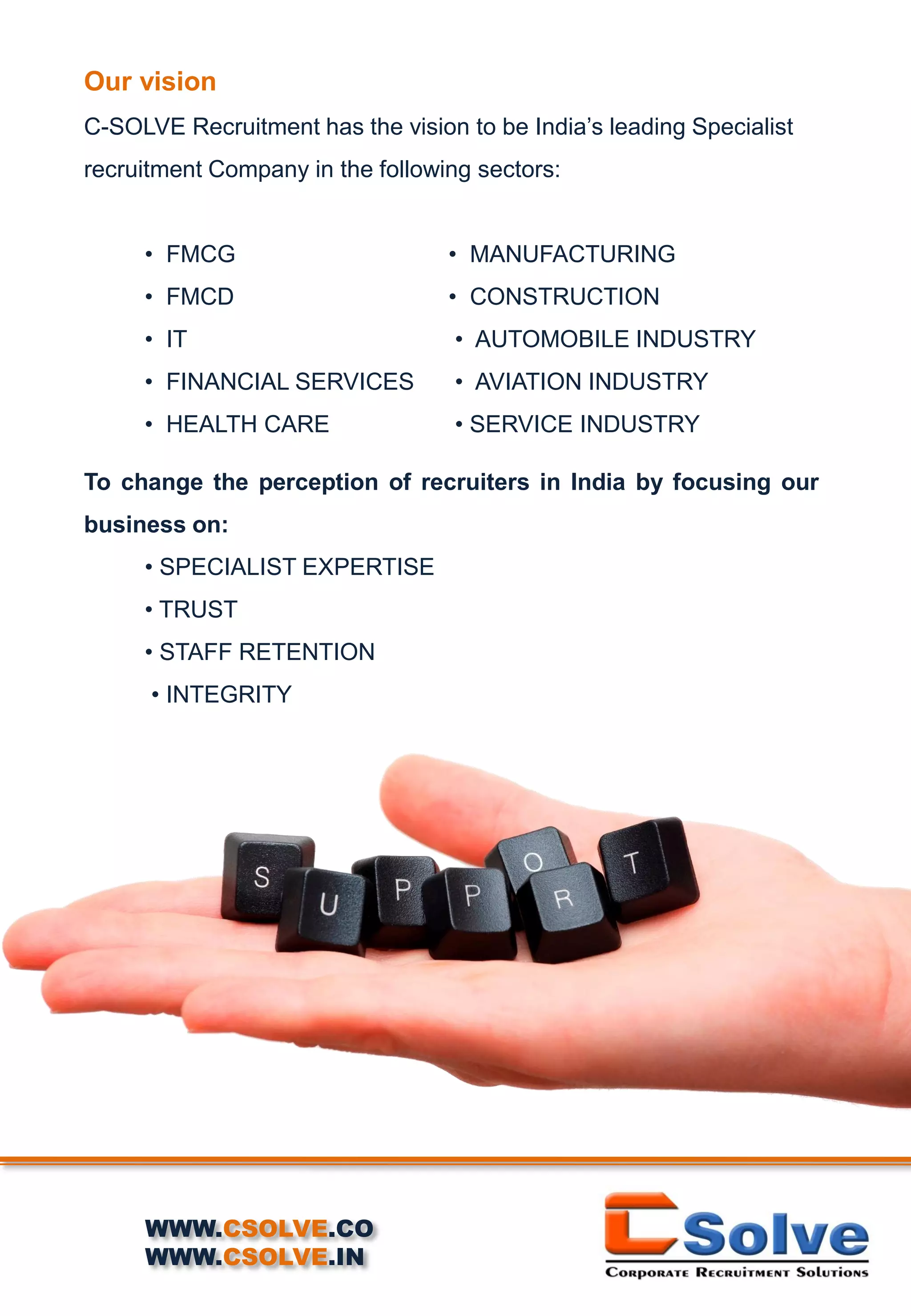 Our vision
C-SOLVE Recruitment has the vision to be India’s leading Specialist
recruitment Company in the following sectors:
• FMCG • MANUFACTURING
• FMCD • CONSTRUCTION
• IT • AUTOMOBILE INDUSTRY
• FINANCIAL SERVICES • AVIATION INDUSTRY
• HEALTH CARE • SERVICE INDUSTRY
To change the perception of recruiters in India by focusing our
business on:
• SPECIALIST EXPERTISE
• TRUST
• STAFF RETENTION
• INTEGRITY
WWW.CSOLVE.CO
WWW.CSOLVE.IN
 