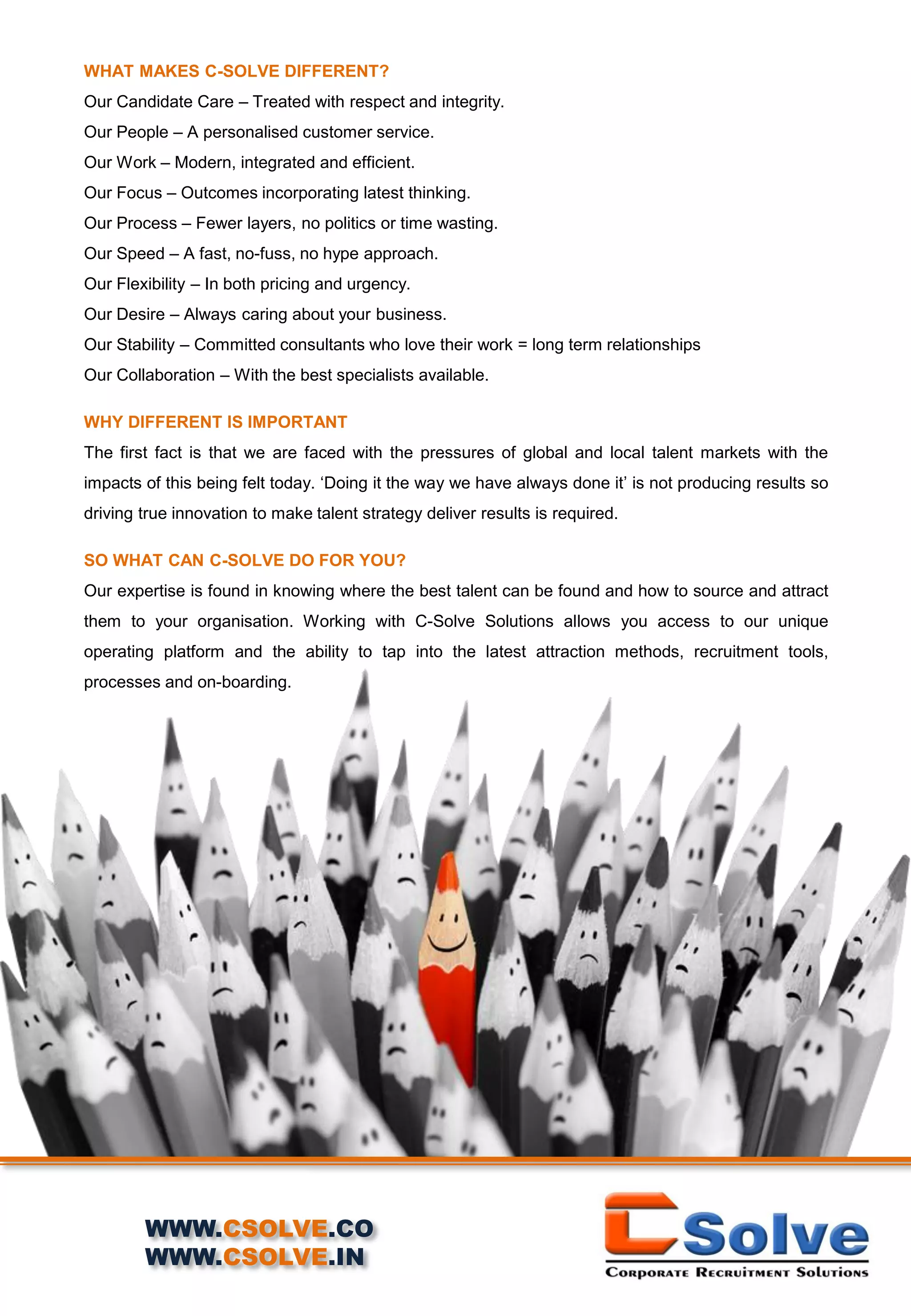 WHAT MAKES C-SOLVE DIFFERENT?
Our Candidate Care – Treated with respect and integrity.
Our People – A personalised customer service.
Our Work – Modern, integrated and efficient.
Our Focus – Outcomes incorporating latest thinking.
Our Process – Fewer layers, no politics or time wasting.
Our Speed – A fast, no-fuss, no hype approach.
Our Flexibility – In both pricing and urgency.
Our Desire – Always caring about your business.
Our Stability – Committed consultants who love their work = long term relationships
Our Collaboration – With the best specialists available.
WHY DIFFERENT IS IMPORTANT
The first fact is that we are faced with the pressures of global and local talent markets with the
impacts of this being felt today. ‘Doing it the way we have always done it’ is not producing results so
driving true innovation to make talent strategy deliver results is required.
SO WHAT CAN C-SOLVE DO FOR YOU?
Our expertise is found in knowing where the best talent can be found and how to source and attract
them to your organisation. Working with C-Solve Solutions allows you access to our unique
operating platform and the ability to tap into the latest attraction methods, recruitment tools,
processes and on-boarding.
WWW.CSOLVE.CO
WWW.CSOLVE.IN
 