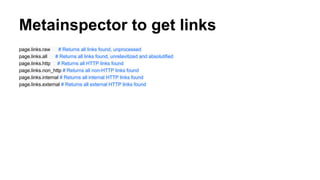 Metainspector to get links
page.links.raw # Returns all links found, unprocessed
page.links.all # Returns all links found, unrelavitized and absolutified
page.links.http # Returns all HTTP links found
page.links.non_http # Returns all non-HTTP links found
page.links.internal # Returns all internal HTTP links found
page.links.external # Returns all external HTTP links found
 