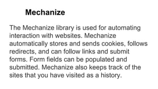 Mechanize
The Mechanize library is used for automating
interaction with websites. Mechanize
automatically stores and sends cookies, follows
redirects, and can follow links and submit
forms. Form fields can be populated and
submitted. Mechanize also keeps track of the
sites that you have visited as a history.
 