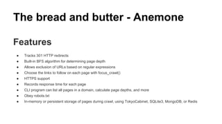 The bread and butter - Anemone
Features
● Tracks 301 HTTP redirects
● Built-in BFS algorithm for determining page depth
● Allows exclusion of URLs based on regular expressions
● Choose the links to follow on each page with focus_crawl()
● HTTPS support
● Records response time for each page
● CLI program can list all pages in a domain, calculate page depths, and more
● Obey robots.txt
● In-memory or persistent storage of pages during crawl, using TokyoCabinet, SQLite3, MongoDB, or Redis
 