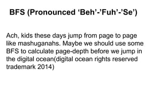BFS (Pronounced ‘Beh’-’Fuh’-’Se’)
Ach, kids these days jump from page to page
like mashuganahs. Maybe we should use some
BFS to calculate page-depth before we jump in
the digital ocean(digital ocean rights reserved
trademark 2014)
 