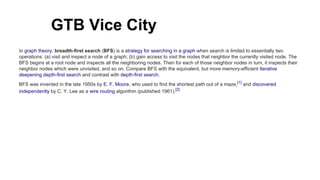 GTB Vice City
In graph theory, breadth-first search (BFS) is a strategy for searching in a graph when search is limited to essentially two
operations: (a) visit and inspect a node of a graph; (b) gain access to visit the nodes that neighbor the currently visited node. The
BFS begins at a root node and inspects all the neighboring nodes. Then for each of those neighbor nodes in turn, it inspects their
neighbor nodes which were unvisited, and so on. Compare BFS with the equivalent, but more memory-efficient Iterative
deepening depth-first search and contrast with depth-first search.
BFS was invented in the late 1950s by E. F. Moore, who used to find the shortest path out of a maze,[1]
and discovered
independently by C. Y. Lee as a wire routing algorithm (published 1961).[2]
 