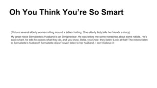 Oh You Think You’re So Smart
(Picture several elderly women sitting around a table chatting. One elderly lady tells her friends a story)
My great-niece Bernadette’s Husband is an Ehngineeear. He was telling me some nonsense about some robots. He’s
sooo smart, he tells his robots what they do, and you know, Bella, you know, they listen! Look at that! The robots listen
to Bernadette’s husband! Bernadette doesn’t even listen to her husband. I don’t believe it!
 