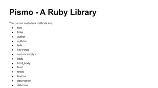 Pismo - A Ruby Library
The current metadata methods are:
● title
● titles
● author
● authors
● lede
● keywords
● sentences(qty)
● body
● html_body
● feed
● feeds
● favicon
● description
● datetime
 