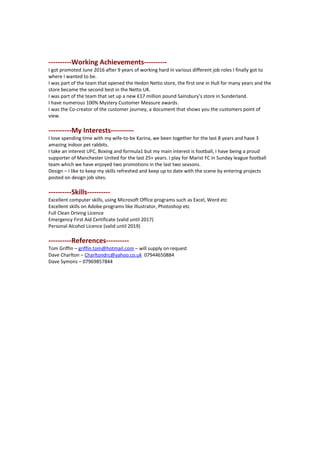 ----------Working Achievements----------
I got promoted June 2016 after 9 years of working hard in various different job roles I finally got to
where I wanted to be.
I was part of the team that opened the Hedon Netto store, the first one in Hull for many years and the
store became the second best in the Netto UK.
I was part of the team that set up a new £17 million pound Sainsbury’s store in Sunderland.
I have numerous 100% Mystery Customer Measure awards.
I was the Co-creator of the customer journey, a document that shows you the customers point of
view.
----------My Interests----------
I love spending time with my wife-to-be Karina, we been together for the last 8 years and have 3
amazing indoor pet rabbits.
I take an interest UFC, Boxing and formula1 but my main interest is football, I have being a proud
supporter of Manchester United for the last 25+ years. I play for Marist FC in Sunday league football
team which we have enjoyed two promotions in the last two seasons.
Design – I like to keep my skills refreshed and keep up to date with the scene by entering projects
posted on design job sites.
----------Skills----------
Excellent computer skills, using Microsoft Office programs such as Excel, Word etc
Excellent skills on Adobe programs like Illustrator, Photoshop etc
Full Clean Driving Licence
Emergency First Aid Certificate (valid until 2017)
Personal Alcohol Licence (valid until 2019)
----------References----------
Tom Griffin – griffin.tom@hotmail.com – will supply on request
Dave Charlton – Charltondrc@yahoo.co.uk 07944650884
Dave Symons – 07969857844
 
