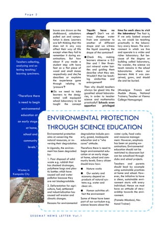 P a g e 2
“Therefore there
is need to begin
environmental
education at
an early stage
at home,
school and
community
levels.”
Teachers collecting,
analyzing and se-
lecting teaching/
learning specimens.
boxes are drawn on the
chalkboard, calculators
pulled out and compu-
tation is done. Learners
are left thinking that this
does not in any way
affect their way of life
except when they fail to
remember it during ex-
aminations. But how
about if you made a
student step with bare
feet on a flat piece of
wood and small stones
respectively and she/he
describes or explains
the experience gone
through relating to
‘pressure’?
● Do we need to take
learners to the desig-
nated well equipped
school laboratory to be
taught the concept
‘liquids have no
shape’? Don’t we al-
ways change water
from one container to
another of different
shape and we witness
the liquid assuming the
shape of the container?
● Check this, making
learners observe a 0.5
liter and 1 liter Rwen-
zori mineral water bot-
tles and guiding them
describe what they see.
Wouldn’t that be teach-
ing similarities and
enlargement?
Then why should teachers
always be glued into the
gazetted school laborato-
ries, in order to teacher
science and mathematics
practically? Schools even
apportion privileged
time for each class to visit
the laboratory! The fact is,
if we only looked around
us, we would be teaching
practically in the labora-
tory every lesson. The envi-
ronment in which we live
and operate is a wider and
richer laboratory. But be-
cause of the dogma on
building called laboratory,
No wonder, the science we
teach remains in the school
laboratories where our
learners think it was con-
ceived, grew, and should
die and be buried.
(Mwesigye Francis and
Mudde Moses, National
Trainers; Teacher at Vienna
College Namugongo)
Wastes in
Kampala City
S E S E M A T N E W S L E T T E R V o l . 1
ENVIRONMENTAL PROTECTION
THROUGH SCIENCE EDUCATION
degradation include pov-
erty, greed, inadequate
education and a ”who
cares” attitude.
Therefore there is need to
begin environmental edu-
cation at an early stage
at home, school and com-
munity levels. Every citizen
should know how:
● Nature works
● Our society and
economy depend on
products of natural sys-
tems e.g. water and
clean air.
● Human activities af-
fect the environment
Some of these have been
part of our curriculum e.g.
science lessons about the
water cycle, food webs
and resource manage-
ment. However, emphasis
has been on passing ex-
aminations. Environmental
education should not be
restricted to classroom but
can be actualized through
clubs and school projects.
Teachers and parents
should lead by example
using sustainable practices
at home and school. How-
ever, the initiative to have
a clean, sustainable envi-
ronment starts with every
individual. Hence we must
have an attitude of stew-
ardship towards the envi-
ronment.
(Pamela Mbabazi, Na-
tional Trainer)
Environmental protection
aims at conserving the
natural resources, or re-
versing their degradation.
In Uganda, the environ-
ment has been degraded
by:
1. Poor disposal of solid
waste e.g. rubbish that
has chocked drainages,
polythene bags and plas-
tic bottles which have
caused soil and water
pollution because they
are not biodegradable.
2. Deforestation for agri-
culture, fuel, settlement
and industrialization has
caused soil erosion and
climatic changes.
Reasons for environmental
 