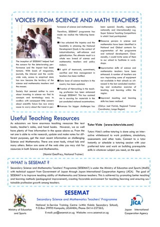 WHAT is SESEMAT ?
SESEMAT
Secondary Science and Mathematics Teachers’ Programme
Ministry of Education
and Sports
Japan International
Cooperation Agency
Useful Teaching Resources
VOICES FROM SCIENCE AND MATH TEACHERS
Secondary Science and Mathematics Teachers’ Programme (SESEMAT) is under the Ministry of Education and Sports (MoES)
with technical support from Government of Japan through Japan International Cooperation Agency (JICA). The goal of
SESEMAT is to improve teaching ability of Mathematics and Science teachers. This is achieved by promoting better teaching
and learning methods (pedagogical improvement), creating favorable environment for teaching/learning and ensuring sus-
tainable profession growth among teachers.
National In-Service Training Centre (within Kololo Secondary School),
P.O.Box 29995 Kampala, UGANDA; Phone: 0414-237365;
E-mail: po@sesemat.or.ug Website: www.sesemat.or.ug
formance of science and mathematics.
Therefore, SESEMAT programme has
made me realize the following bene-
fits;
●It has unlocked the impetus and the
feasibility in attaining the National
Development Goals in the context of
industrialization, self-reliance and
globalization. The ultimate result is a
whole new breed of science and
mathematics teachers and policy
makers.
●A spirit of teamwork, commitment,
sacrifice and time management in
teachers has been instilled.
●Data base of science teachers in the
country has been updated.
●Practice of Networking in the teach-
ing profession has been enhanced
through SESEMAT. This has assisted
me in sourcing for materials in the
just concluded national examinations.
●Avenues for bigger challenges has
been opened. (locally, regionally,
nationally and internationally) e.g.
Super Science Teaching Competitions
in which I had participated.
●Resource persons in science and
mathematics have been identified in
National and Global contexts for
augmentation of the programme
and national development. Occa-
sionally, I would invite some of them
to our school to facilitate in work-
shops.
●Improvisation skills of science and
mathematics teachers have been
enhanced. A number of teachers are
now improvising some of equipment
not available in their schools as wit-
nessed in the last concluded monitor-
ing and evaluation exercise of
teaching and learning within the
region.
●Improved teaching and learning
skills has been realized.
(Odiya Joel Patrick, Regional Trainer
Coordinator, Lango Region)
The inception of SESEMAT helped fuel
the concern for the deteriorating per-
formance and the impact had been
tectonic. With loads of magazines,
journals, the internet and the world-
wide web, access to empirical data
has now become the territory of the
science and mathematics teachers and
the masses.
Society that seemed neither to care
about investing in science nor find its
concepts and terminology easy to
swallow with consequent little concern
about scientific future has now every
cause to worry about the trend in per-
Tutor Vista (www.tutorvista.com)
Tutors Vista’s online tutoring is done using an inter-
active whiteboard to work problems, simulations,
assessments and other tasks. Connect to a tutor
instantly or schedule a tutoring session with your
preferred tutor and work on building prerequisite
skills in whatever subject you need, on the spot.
As educators we have enormous teaching resources like text
books, teacher’s notes, and hand books. However, we as well
have plenty of free information in the space above us. From the
net one is able to write research, update and make notes for dif-
ferent purposes, get the most recent information on challenging
Science and Mathematics. There are even tools, virtual lab and
many others. Below are some of the web sites you may visit for
resources in both Science and Mathematics.
(Namisi Geoffrey, National Trainer)
 