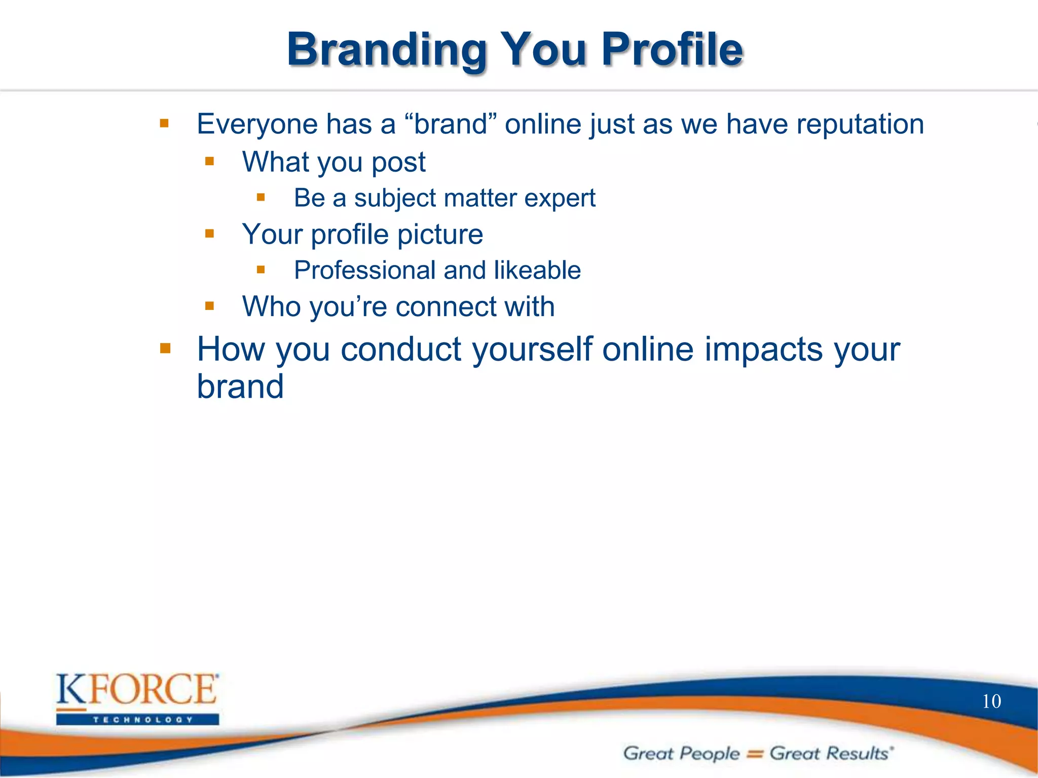 Branding You Profile
10
 Everyone has a “brand” online just as we have reputation
 What you post
 Be a subject matter expert
 Your profile picture
 Professional and likeable
 Who you’re connect with
 How you conduct yourself online impacts your
brand
 
