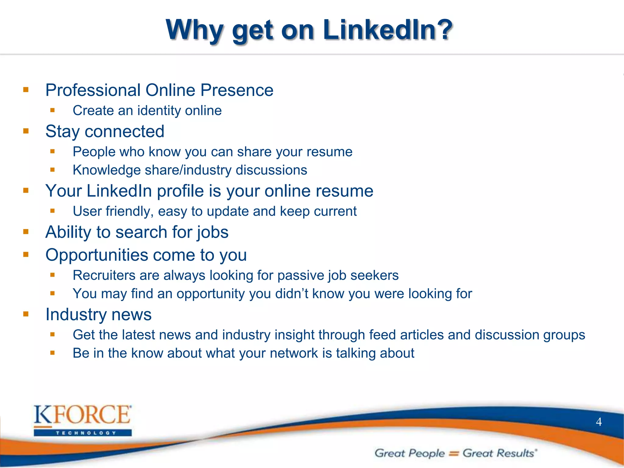 Why get on LinkedIn?
 Professional Online Presence
 Create an identity online
 Stay connected
 People who know you can share your resume
 Knowledge share/industry discussions
 Your LinkedIn profile is your online resume
 User friendly, easy to update and keep current
 Ability to search for jobs
 Opportunities come to you
 Recruiters are always looking for passive job seekers
 You may find an opportunity you didn’t know you were looking for
 Industry news
 Get the latest news and industry insight through feed articles and discussion groups
 Be in the know about what your network is talking about
4
 