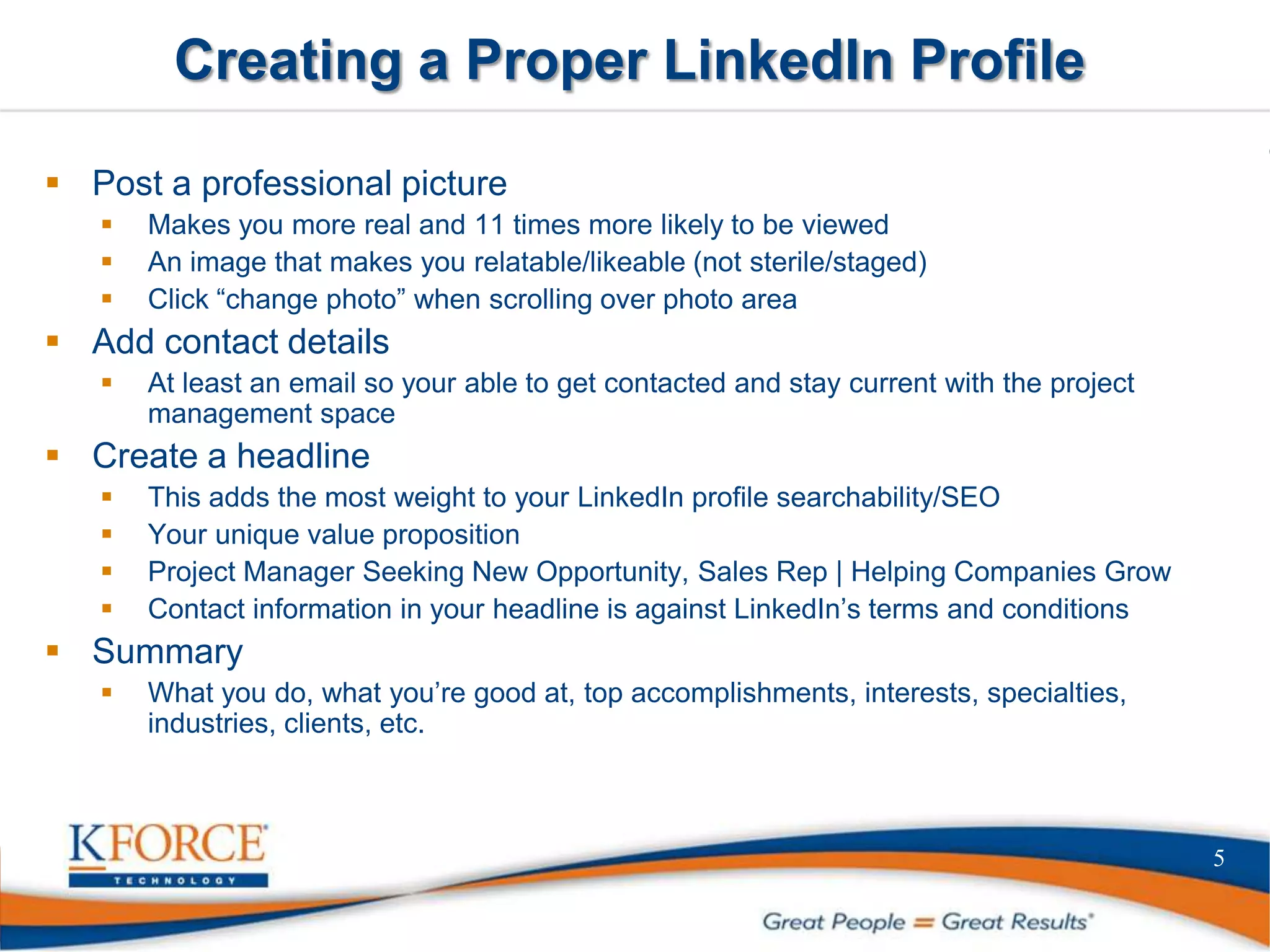 Creating a Proper LinkedIn Profile
 Post a professional picture
 Makes you more real and 11 times more likely to be viewed
 An image that makes you relatable/likeable (not sterile/staged)
 Click “change photo” when scrolling over photo area
 Add contact details
 At least an email so your able to get contacted and stay current with the project
management space
 Create a headline
 This adds the most weight to your LinkedIn profile searchability/SEO
 Your unique value proposition
 Project Manager Seeking New Opportunity, Sales Rep | Helping Companies Grow
 Contact information in your headline is against LinkedIn’s terms and conditions
 Summary
 What you do, what you’re good at, top accomplishments, interests, specialties,
industries, clients, etc.
5
 