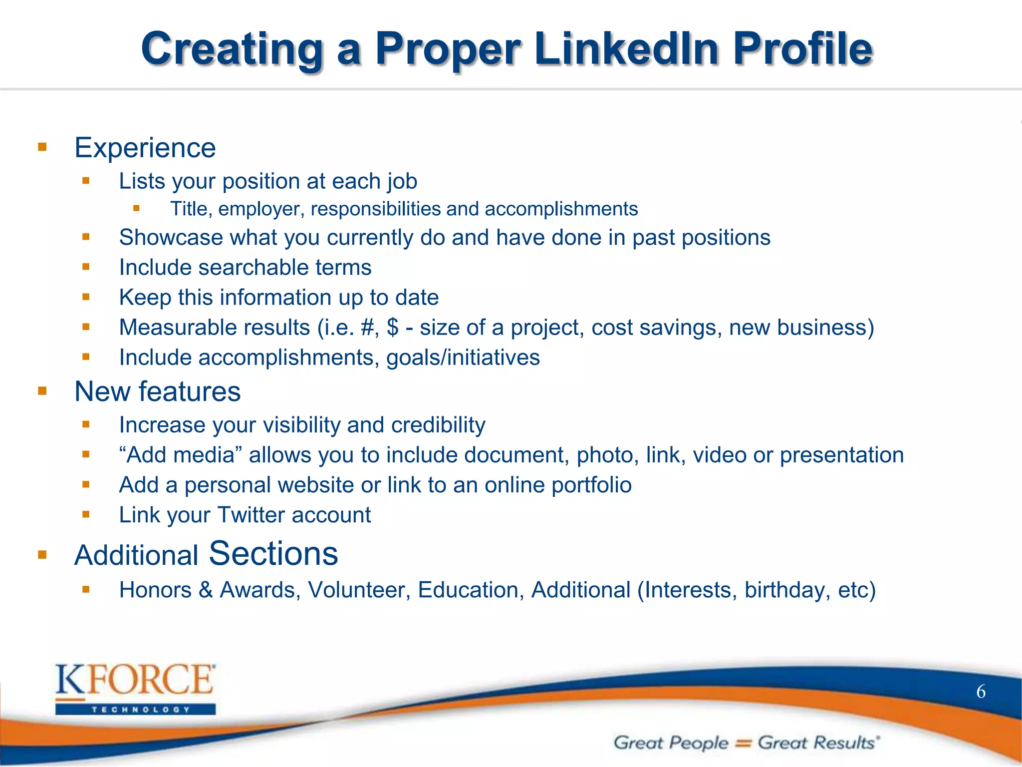 Creating a Proper LinkedIn Profile
 Experience
 Lists your position at each job
 Title, employer, responsibilities and accomplishments
 Showcase what you currently do and have done in past positions
 Include searchable terms
 Keep this information up to date
 Measurable results (i.e. #, $ - size of a project, cost savings, new business)
 Include accomplishments, goals/initiatives
 New features
 Increase your visibility and credibility
 “Add media” allows you to include document, photo, link, video or presentation
 Add a personal website or link to an online portfolio
 Link your Twitter account
 Additional Sections
 Honors & Awards, Volunteer, Education, Additional (Interests, birthday, etc)
6
 