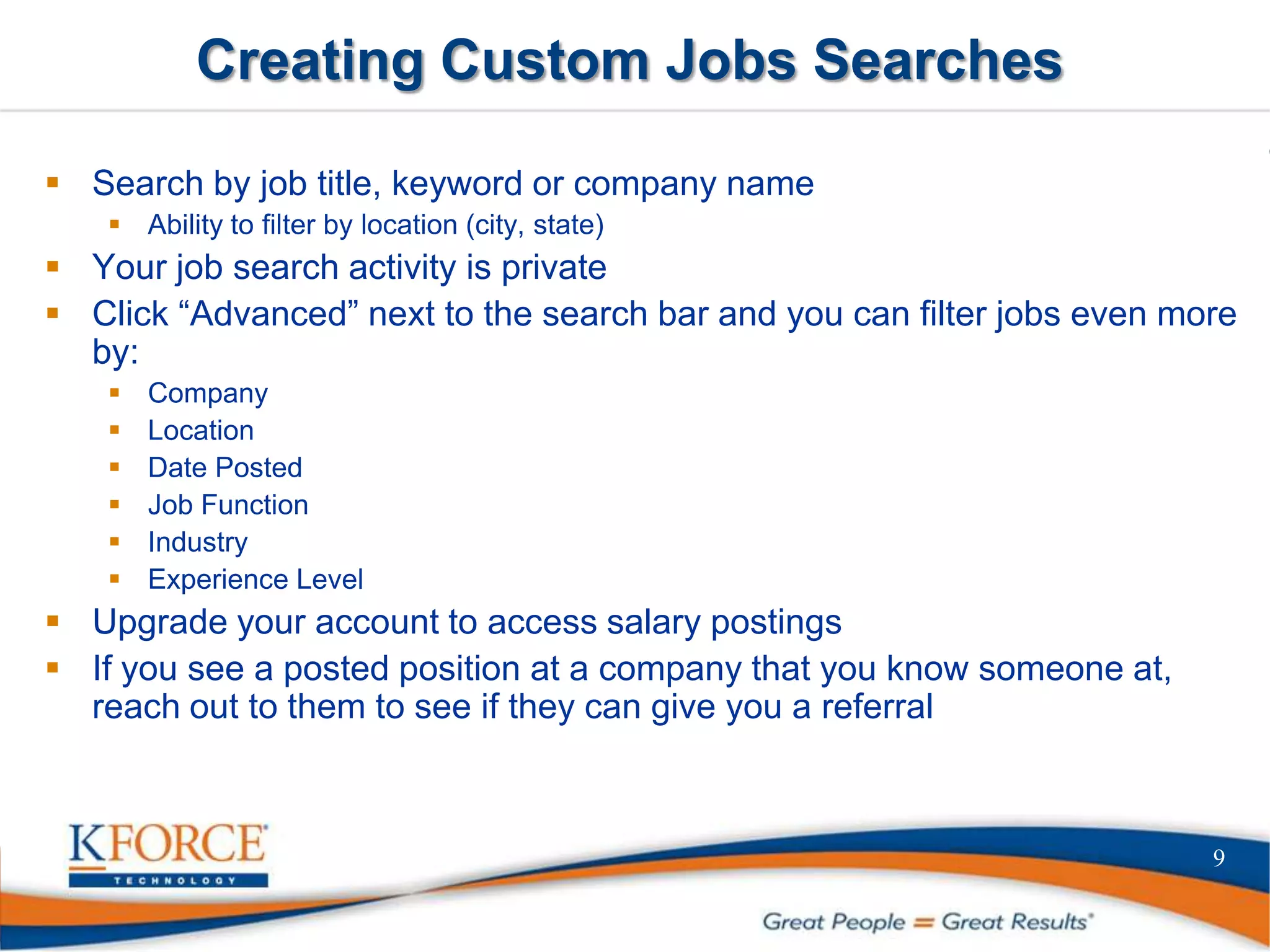 Creating Custom Jobs Searches
 Search by job title, keyword or company name
 Ability to filter by location (city, state)
 Your job search activity is private
 Click “Advanced” next to the search bar and you can filter jobs even more
by:
 Company
 Location
 Date Posted
 Job Function
 Industry
 Experience Level
 Upgrade your account to access salary postings
 If you see a posted position at a company that you know someone at,
reach out to them to see if they can give you a referral
9
 