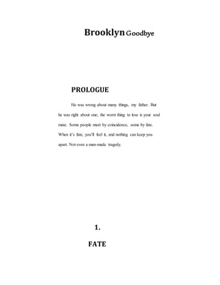 BrooklynGoodbye
PROLOGUE
He was wrong about many things, my father. But
he was right about one; the worst thing to lose is your soul
mate. Some people meet by coincidence, some by fate.
When it’s fate, you’ll feel it, and nothing can keep you
apart. Not even a man-made tragedy.
1.
FATE
 