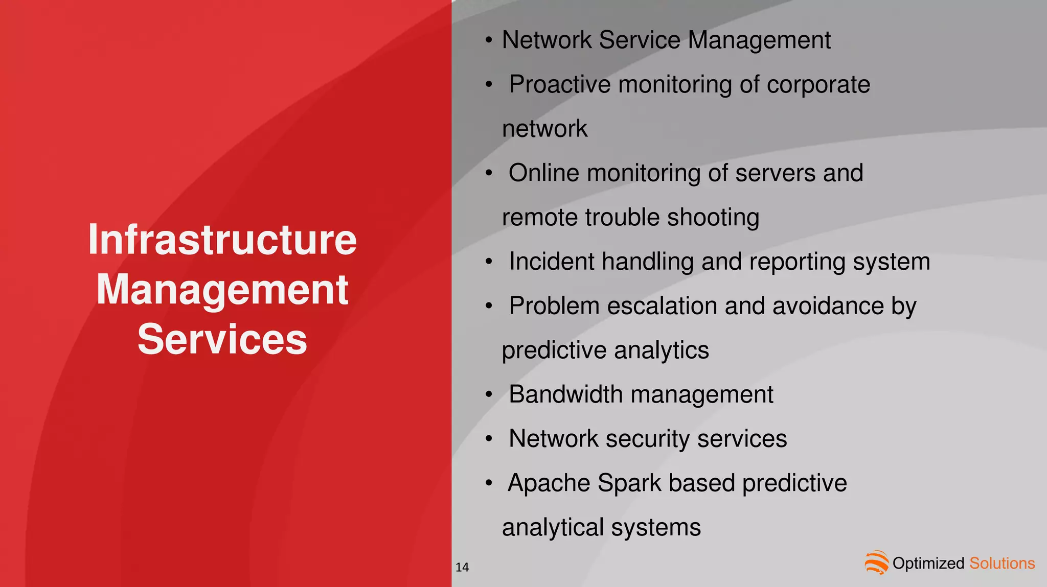 Infrastructure
Management
Services
• Network Service Management
• Proactive monitoring of corporate
network
• Online monitoring of servers and
remote trouble shooting
• Incident handling and reporting system
• Problem escalation and avoidance by
predictive analytics
• Bandwidth management
• Network security services
• Apache Spark based predictive
analytical systems
14
 