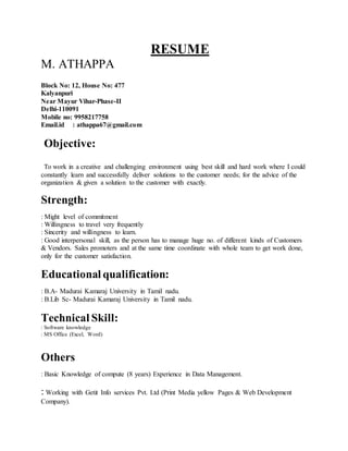RESUME
M. ATHAPPA
Block No: 12, House No: 477
Kalyanpuri
Near Mayur Vihar-Phase-II
Delhi-110091
Mobile no: 9958217758
Email.id : athappa67@gmail.com
Objective:
To work in a creative and challenging environment using best skill and hard work where I could
constantly learn and successfully deliver solutions to the customer needs; for the advice of the
organization & given a solution to the customer with exactly.
Strength:
: Might level of commitment
: Willingness to travel very frequently
: Sincerity and willingness to learn.
: Good interpersonal skill, as the person has to manage huge no. of different kinds of Customers
& Vendors. Sales promoters and at the same time coordinate with whole team to get work done,
only for the customer satisfaction.
Educational qualification:
: B.A- Madurai Kamaraj University in Tamil nadu.
: B.Lib Sc- Madurai Kamaraj University in Tamil nadu.
Technical Skill:
: Software knowledge
: MS Office (Excel, Word)
Others
: Basic Knowledge of compute (8 years) Experience in Data Management.
: Working with Getit Info services Pvt. Ltd (Print Media yellow Pages & Web Development
Company).
 