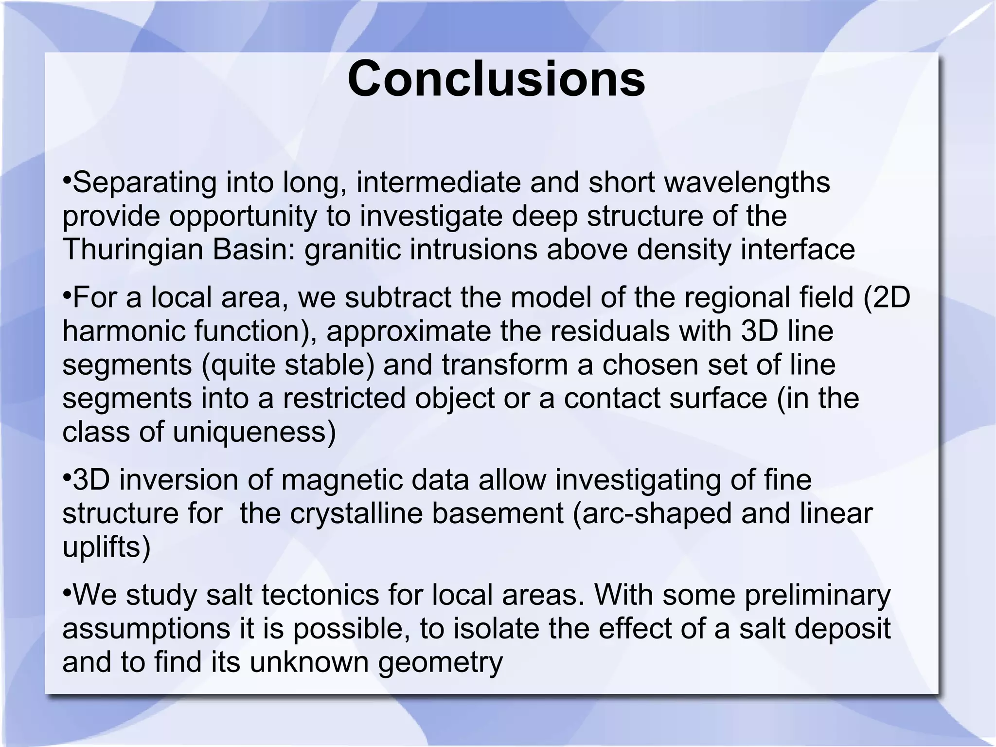 Conclusions

Separating into long, intermediate and short wavelengths
provide opportunity to investigate deep structure of the
Thuringian Basin: granitic intrusions above density interface

For a local area, we subtract the model of the regional field (2D
harmonic function), approximate the residuals with 3D line
segments (quite stable) and transform a chosen set of line
segments into a restricted object or a contact surface (in the
class of uniqueness)

3D inversion of magnetic data allow investigating of fine
structure for the crystalline basement (arc-shaped and linear
uplifts)

We study salt tectonics for local areas. With some preliminary
assumptions it is possible, to isolate the effect of a salt deposit
and to find its unknown geometry
 